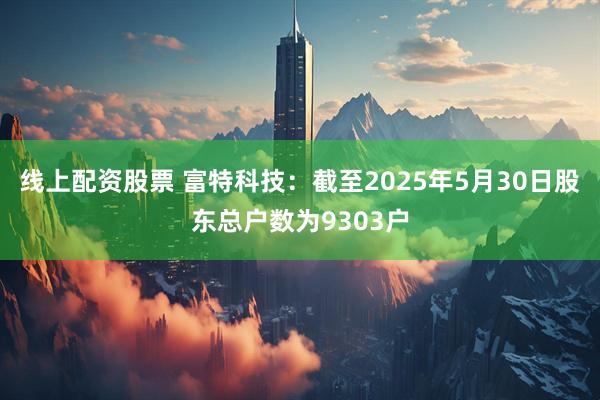 线上配资股票 富特科技：截至2025年5月30日股东总户数为9303户