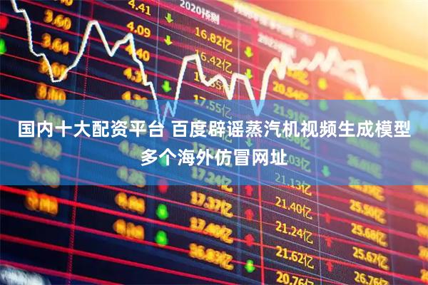 国内十大配资平台 百度辟谣蒸汽机视频生成模型多个海外仿冒网址