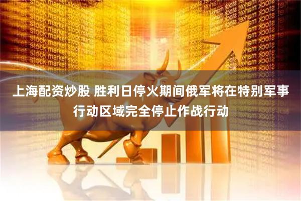 上海配资炒股 胜利日停火期间俄军将在特别军事行动区域完全停止作战行动