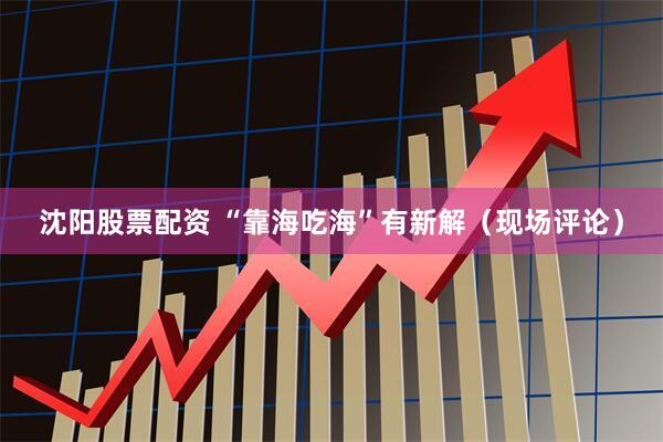 沈阳股票配资 “靠海吃海”有新解（现场评论）