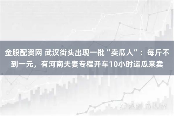 金股配资网 武汉街头出现一批“卖瓜人”：每斤不到一元，有河南夫妻专程开车10小时运瓜来卖