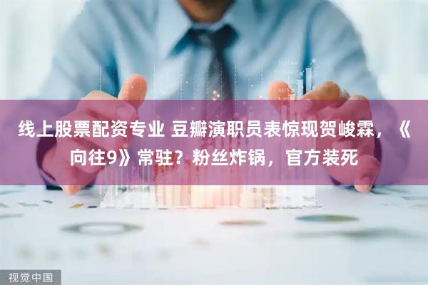 线上股票配资专业 豆瓣演职员表惊现贺峻霖，《向往9》常驻？粉丝炸锅，官方装死