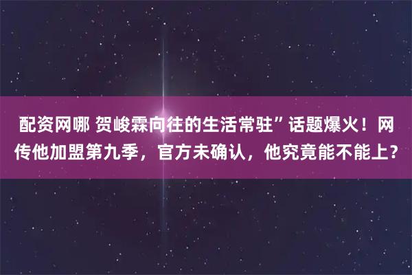 配资网哪 贺峻霖向往的生活常驻”话题爆火！网传他加盟第九季，官方未确认，他究竟能不能上？