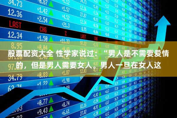 股票配资大全 性学家说过：“男人是不需要爱情的，但是男人需要女人。男人一旦在女人这