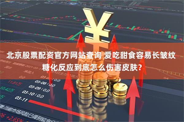 北京股票配资官方网站查询 爱吃甜食容易长皱纹 糖化反应到底怎么伤害皮肤？