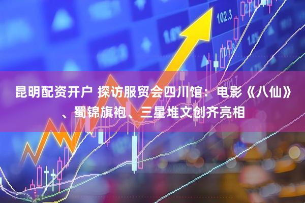 昆明配资开户 探访服贸会四川馆：电影《八仙》、蜀锦旗袍、三星堆文创齐亮相